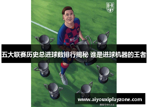 五大联赛历史总进球数排行揭秘 谁是进球机器的王者