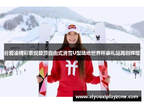 谷爱凌精彩表现登顶自由式滑雪U型场地世界杯崇礼站再创辉煌