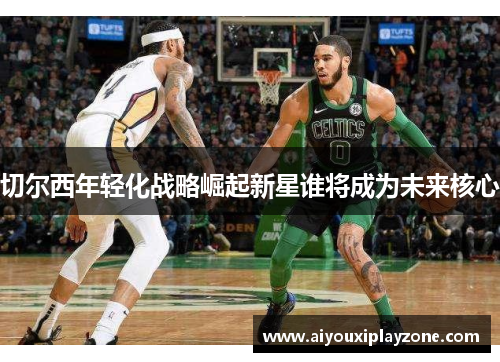 切尔西年轻化战略崛起新星谁将成为未来核心