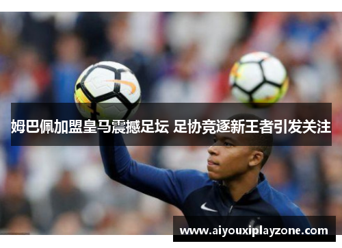 姆巴佩加盟皇马震撼足坛 足协竞逐新王者引发关注
