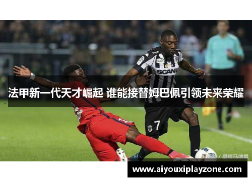 法甲新一代天才崛起 谁能接替姆巴佩引领未来荣耀