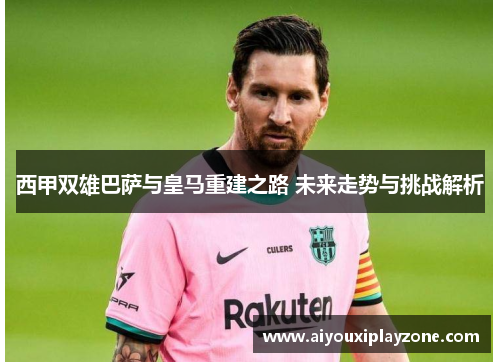 西甲双雄巴萨与皇马重建之路 未来走势与挑战解析