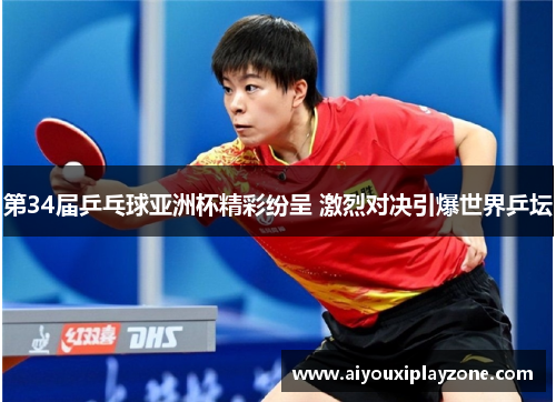 第34届乒乓球亚洲杯精彩纷呈 激烈对决引爆世界乒坛
